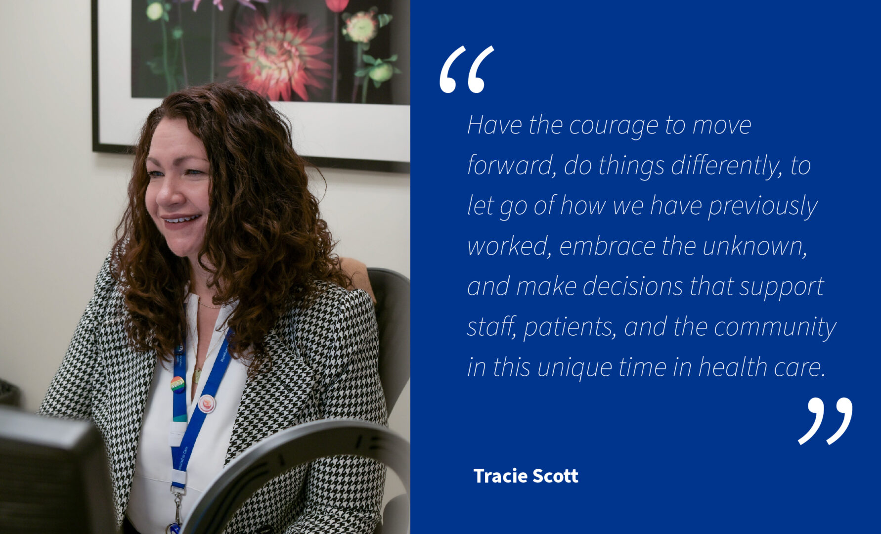 Photo of Tracie, the director of Interprofessional Practice and Education at Oak Valley Health working in her office with her quote on the right side in a blue box that says, "Have the courage to move forward, do things differently, to let go of how we have previously worked, embrace the unknown, and make decisions that support staff, patients and the community in this unique time in health care.".